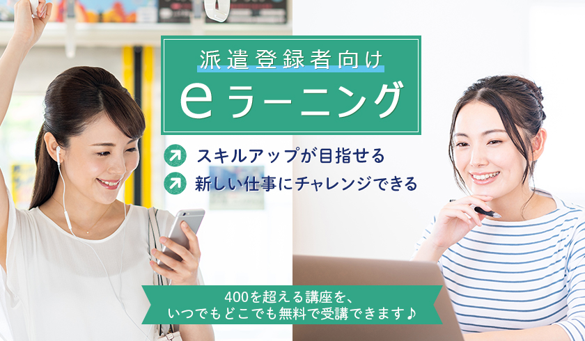 派遣登録者向け eラーニング スクルアップが目指せる 新しい仕事にチャレンジできる 400を超える講座を、いつでもどこでも無料で受講できます♪