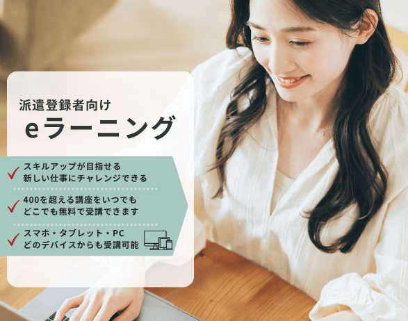 派遣登録者向け eラーニング スキルアップが目指せる 新しい仕事にチャレンジできる 400を超える講座を、いつでもどこでも無料で受講できます スマホ・タブレット・PCどのデバイスからも受講可能