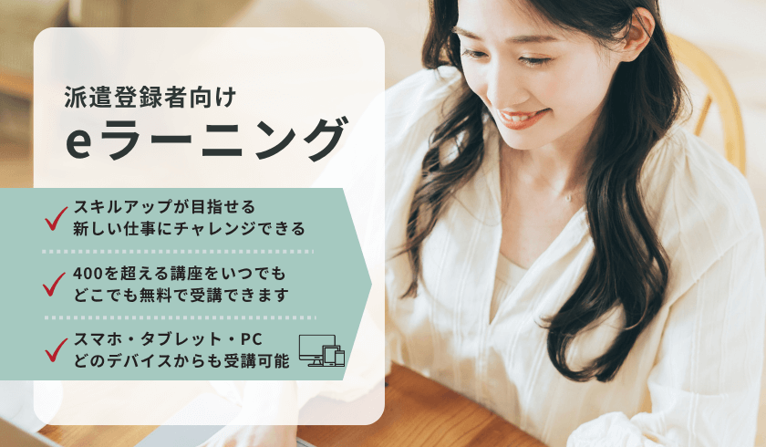派遣登録者向け eラーニング スキルアップが目指せる 新しい仕事にチャレンジできる 400を超える講座を、いつでもどこでも無料で受講できます スマホ・タブレット・PCどのデバイスからも受講可能